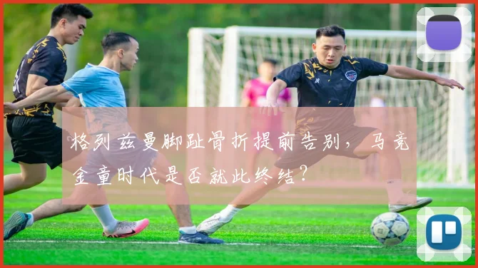 格列兹曼脚趾骨折提前告别,马竞金童时代是否就此终结?