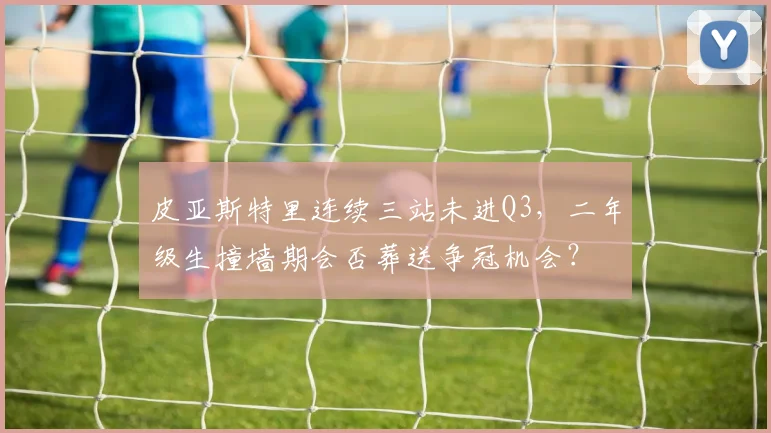 皮亚斯特里连续三站未进Q3,二年级生撞墙期会否葬送争冠机会?