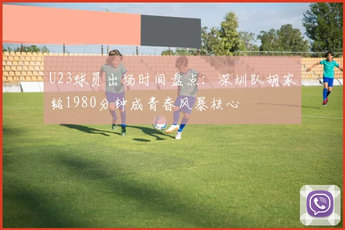 U23球员出场时间盘点:深圳队胡家铭1980分钟成青春风暴核心