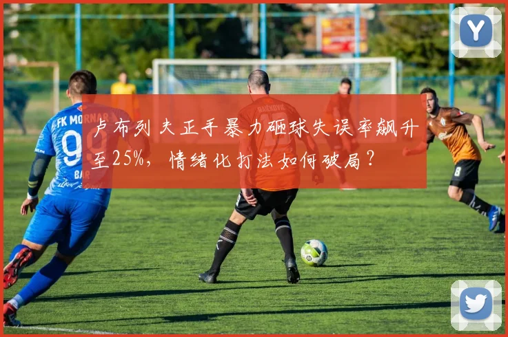 卢布列夫正手暴力砸球失误率飙升至25%,情绪化打法如何破局?