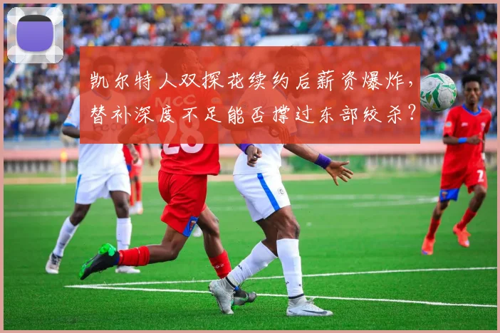 凯尔特人双探花续约后薪资爆炸，替补深度不足能否撑过东部绞杀？