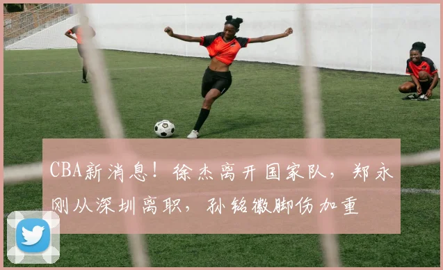 CBA新消息!徐杰离开国家队,郑永刚从深圳离职,孙铭徽脚伤加重